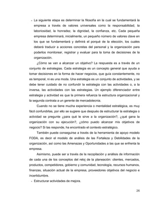 26
 La siguiente etapa es determinar la filosofía en la cual se fundamentará la
empresa a través de valores universales como la responsabilidad, la
laboriosidad, la honradez, la dignidad, la confianza, etc. Cada pequeña
empresa determinará, inicialmente, un pequeño número de valores clave en
los que se fundamentará y definirá el porqué de la elección, los cuales
deberá traducir a acciones concretas del personal y la organización para
poderlos monitorear, registrar y evaluar para la toma de decisiones de la
organización.
¿Cómo se van a alcanzar un objetivo? La respuesta es a través de un
conjunto de estrategias. Cada estrategia es un concepto general que ayuda a
tomar decisiones en la forma de hacer negocios, que guía constantemente, no
es temporal, ni es una moda. Una estrategia es un conjunto de actividades, y se
debe tener cuidado de no confundir la estrategia con las actividades o, a la
inversa, las actividades con las estrategias. Un ejemplo diferenciador entre
estrategia y actividad es que la primera refuerza la estructura organizacional y
la segunda contrata a un gerente de mercadotecnia.
Cuando no se tiene mucha experiencia o mentalidad estratégica, es muy
fácil confundirlas, por ello se sugiere que después de estructurar la estrategia o
actividad se pregunte ¿para qué le sirve a la organización?, ¿qué gana la
organización con su ejecución?, ¿cómo puedo alcanzar mis objetivos de
negocio? Si las responde, ha encontrado el contexto estratégico.
También puede conseguirse a través de la herramienta de apoyo modelo
FODA, es decir el modelo de análisis de las Fortaleza y Debilidades de la
organización, así como las Amenazas y Oportunidades a las que se enfrenta la
empresa.
Asimismo, puede ser a través de la recopilación y análisis de información
de cada una de los conceptos del reloj de la planeación: clientes, mercados,
productos, competidores, gobierno y comunidad, tecnología, recursos humanos,
finanzas, situación actual de la empresa, proveedores objetivos del negocio e
incertidumbre.
 Estructurar actividades de mejora.
 