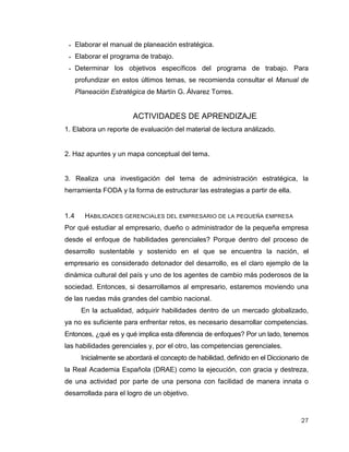 27
 Elaborar el manual de planeación estratégica.
 Elaborar el programa de trabajo.
 Determinar los objetivos específicos del programa de trabajo. Para
profundizar en estos últimos temas, se recomienda consultar el Manual de
Planeación Estratégica de Martín G. Álvarez Torres.
ACTIVIDADES DE APRENDIZAJE
1. Elabora un reporte de evaluación del material de lectura análizado.
2. Haz apuntes y un mapa conceptual del tema.
3. Realiza una investigación del tema de administración estratégica, la
herramienta FODA y la forma de estructurar las estrategias a partir de ella.
1.4 HABILIDADES GERENCIALES DEL EMPRESARIO DE LA PEQUEÑA EMPRESA
Por qué estudiar al empresario, dueño o administrador de la pequeña empresa
desde el enfoque de habilidades gerenciales? Porque dentro del proceso de
desarrollo sustentable y sostenido en el que se encuentra la nación, el
empresario es considerado detonador del desarrollo, es el claro ejemplo de la
dinámica cultural del país y uno de los agentes de cambio más poderosos de la
sociedad. Entonces, si desarrollamos al empresario, estaremos moviendo una
de las ruedas más grandes del cambio nacional.
En la actualidad, adquirir habilidades dentro de un mercado globalizado,
ya no es suficiente para enfrentar retos, es necesario desarrollar competencias.
Entonces, ¿qué es y qué implica esta diferencia de enfoques? Por un lado, tenemos
las habilidades gerenciales y, por el otro, las competencias gerenciales.
Inicialmente se abordará el concepto de habilidad, definido en el Diccionario de
la Real Academia Española (DRAE) como la ejecución, con gracia y destreza,
de una actividad por parte de una persona con facilidad de manera innata o
desarrollada para el logro de un objetivo.
 