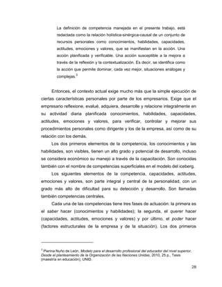 28
La definición de competencia manejada en el presente trabajo, está
redactada como la relación holística-sinérgica-causal de un conjunto de
recursos personales como conocimientos, habilidades, capacidades,
actitudes, emociones y valores, que se manifiestan en la acción. Una
acción planificada y verificable. Una acción susceptible a la mejora a
través de la reflexión y la contextualización. Es decir, se identifica como
la acción que permite dominar, cada vez mejor, situaciones análogas y
complejas.3
Entonces, el contexto actual exige mucho más que la simple ejecución de
ciertas características personales por parte de los empresarios. Exige que el
empresario reflexione, evalué, adquiera, desarrolle y relacione integralmente en
su actividad diaria planificada conocimientos, habilidades, capacidades,
actitudes, emociones y valores, para verificar, controlar y mejorar sus
procedimientos personales como dirigente y los de la empresa, así como de su
relación con los demás.
Los dos primeros elementos de la competencia, los conocimientos y las
habilidades, son visibles, tienen un alto grado y potencial de desarrollo, incluso
se considera económico su manejo a través de la capacitación. Son conocidas
también con el nombre de competencias superficiales en el modelo del iceberg.
Los siguientes elementos de la competencia, capacidades, actitudes,
emociones y valores, son parte integral y central de la personalidad, con un
grado más alto de dificultad para su detección y desarrollo. Son llamadas
también competencias centrales.
Cada una de las competencias tiene tres fases de actuación: la primera es
el saber hacer (conocimientos y habilidades); la segunda, el querer hacer
(capacidades, actitudes, emociones y valores) y por último, el poder hacer
(factores estructurales de la empresa y de la situación). Los dos primeros
3
Pierina Nuño de León, Modelo para el desarrollo profesional del educador del nivel superior,
Desde el planteamiento de la Organización de las Naciones Unidas, 2010, 25 p., Tesis
(maestría en educación), UNID.
 