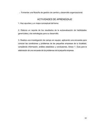 30
 Fomentar una filosofía de gestión de cambio y desarrollo organizacional.
ACTIVIDADES DE APRENDIZAJE
1. Haz apuntes y un mapa conceptual del tema.
2. Elabora un reporte de los resultados de la autoevaluación de habilidades
gerenciales y las estrategias para su desarrollo.
3. Realiza una investigación de campo en equipo, aplicando una encuesta para
conocer las condiciones y problemas de las pequeñas empresas de tu localidad,
compilando información, análisis estadístico y conclusiones. Anexo 1: Guía para la
elaboración de una encuesta de los problemas de la pequeña empresa.
 