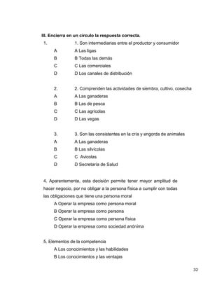 32
III. Encierra en un círculo la respuesta correcta.
1. 1. Son intermediarias entre el productor y consumidor
A A Las ligas
B B Todas las demás
C C Las comerciales
D D Los canales de distribución
2. 2. Comprenden las actividades de siembra, cultivo, cosecha
A A Las ganaderas
B B Las de pesca
C C Las agrícolas
D D Las vegas
3. 3. Son las consistentes en la cría y engorda de animales
A A Las ganaderas
B B Las silvícolas
C C Avicolas
D D Secretaría de Salud
4. Aparentemente, esta decisión permite tener mayor amplitud de
hacer negocio, por no obligar a la persona física a cumplir con todas
las obligaciones que tiene una persona moral
A Operar la empresa como persona moral
B Operar la empresa como persona
C Operar la empresa como persona física
D Operar la empresa como sociedad anónima
5. Elementos de la competencia
A Los conocimientos y las habilidades
B Los conocimientos y las ventajas
 