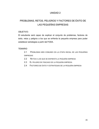 35
UNIDAD 2
PROBLEMAS, RETOS, PELIGROS Y FACTORES DE ÉXITO DE
LAS PEQUEÑAS EMPRESAS
OBJETIVO:
El estudiante será capaz de explicar el conjunto de problemas, factores de
éxito, retos y peligros a los que se enfrenta la pequeña empresa para poder
establecer estrategias a partir del FODA.
TEMARIO
2.1 PROBLEMAS MÁS COMUNES EN LA ETAPA INICIAL DE LAS PEQUEÑAS
EMPRESAS
2.2 RETOS A LOS QUE SE ENFRENTA LA PEQUEÑA EMPRESA
2.3 EL PELIGRO DE FRACASO DE LA PEQUEÑA EMPRESA
2.4 FACTORES DE ÉXITO Y ESTRATEGIAS DE LA PEQUEÑA EMPRESA
 