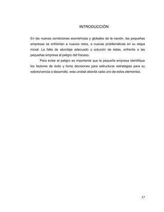 37
INTRODUCCIÓN
En las nuevas condiciones económicas y globales de la nación, las pequeñas
empresas se enfrentan a nuevos retos, a nuevas problemáticas en su etapa
inicial. La falta de abordaje adecuado o solución de éstas, enfrenta a las
pequeñas empresa al peligro del fracaso.
Para evitar el peligro es importante que la pequeña empresa identifique
los factores de éxito y tome decisiones para estructurar estrategias para su
sobrevivencia o desarrollo. esta unidad aborda cada uno de estos elementos.
 