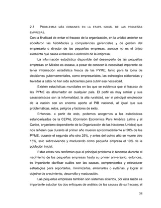 38
2.1 PROBLEMAS MÁS COMUNES EN LA ETAPA INICIAL DE LAS PEQUEÑAS
EMPRESAS.
Con la finalidad de evitar el fracaso de la organización, en la unidad anterior se
abordaron las habilidades y competencias gerenciales y de gestión del
empresario o director de las pequeñas empresas, aunque no es el único
elemento que causa el fracaso o extinción de la empresa.
La información estadística disponible del desempeño de las pequeñas
empresas en México es escasa, a pesar de conocer la necesidad imperante de
tener información estadística fresca de las PYME; tanto para la toma de
decisiones gubernamentales, como empresariales, las estrategias elaboradas y
llevadas a cabo no han sido suficientes para cubrir esa necesidad.
Existen estadísticas mundiales en las que se evidencia que el fracaso de
las PYME es abrumador en cualquier país. El perfil es muy similar y sus
características son la informalidad, la alta ruralidad, ser el principal empleador
de la nación con un enorme aporte al PIB nacional, al igual que sus
problemáticas, retos, peligros y factores de éxito.
Entonces, a partir de esto, podemos acogernos a las estadísticas
estandarizadas de la CEPAL (Comisión Económica Para América Latina y el
Caribe, organismo dependiente de la Organización de las Naciones Unidas) que
nos refieren que durante el primer año mueren aproximadamente el 50% de las
PYME, durante el segundo año otro 25%, y antes del quinto año se muere otro
15%, sólo sobreviviendo y madurando como pequeña empresa el 10% de la
población inicial.
Estas cifras nos confirman que el principal problema lo tenemos durante el
nacimiento de las pequeñas empresas hasta su primer aniversario; entonces,
es importante clarificar cuáles son las causas, comprenderlas y estructurar
estrategias para soportarlas, minimizarlas, eliminarlas o evitarlas, y lograr el
objetivo de crecimiento, desarrollo y maduración.
Las pequeñas empresas también son sistemas abiertos, por esta razón es
importante estudiar los dos enfoques de análisis de las causas de su fracaso; el
 