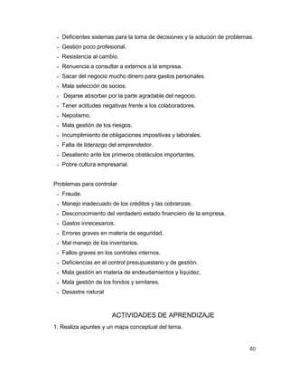 40
 Deficientes sistemas para la toma de decisiones y la solución de problemas.
 Gestión poco profesional.
 Resistencia al cambio.
 Renuencia a consultar a externos a la empresa.
 Sacar del negocio mucho dinero para gastos personales.
 Mala selección de socios.
 Dejarse absorber por la parte agradable del negocio.
 Tener actitudes negativas frente a los colaboradores.
 Nepotismo.
 Mala gestión de los riesgos.
 Incumplimiento de obligaciones impositivas y laborales.
 Falta de liderazgo del emprendedor.
 Desaliento ante los primeros obstáculos importantes.
 Pobre cultura empresarial.
Problemas para controlar
 Fraude.
 Manejo inadecuado de los créditos y las cobranzas.
 Desconocimiento del verdadero estado financiero de la empresa.
 Gastos innecesarios.
 Errores graves en materia de seguridad.
 Mal manejo de los inventarios.
 Fallos graves en los controles internos.
 Deficiencias en el control presupuestario y de gestión.
 Mala gestión en materia de endeudamientos y liquidez.
 Mala gestión de los fondos y similares.
 Desastre natural
ACTIVIDADES DE APRENDIZAJE
1. Realiza apuntes y un mapa conceptual del tema.
 