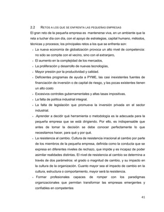 41
2.2 RETOS A LOS QUE SE ENFRENTA LAS PEQUEÑAS EMPRESAS
El gran reto de la pequeña empresa es mantenerse viva, en un ambiente que la
reta a luchar día con día, con el apoyo de estrategias, capital humano, métodos,
técnicas y procesos; los principales retos a los que se enfrenta son:
 La nueva economía de globalización provoca un alto nivel de competencia:
no sólo se compite con el vecino, sino con el extranjero,
 El aumento en la complejidad de los mercados,
 La proliferación y desarrollo de nuevas tecnologías,
 Mayor presión por la productividad y calidad.
 Deficientes programas de ayuda a PYME, las casi inexistentes fuentes de
financiación de inversión o de capital de riesgo, y las pocas existentes tienen
un alto costo
 Excesivos controles gubernamentales y altas tasas impositivas.
 La falta de política industrial integral.
 La falta de legislación que promueva la inversión privada en el sector
industrial.
 .Aprender a decidir qué herramienta o metodología es la adecuada para la
pequeña empresa que se está dirigiendo. Por ello, es indispensable que
antes de tomar la decisión se debe conocer perfectamente lo que
necesitamos hacer, para qué y por qué.
 La resistencia al cambio. Cultura de resistencia irracional al cambio por parte
de los miembros de la pequeña empresa, definida como la conducta que se
expresa en diferentes niveles de rechazo, que impide y es incapaz de poder
asimilar realidades distintas. El nivel de resistencia al cambio se determina a
través de dos parámetros: el grado o magnitud de cambio, y su impacto en
la cultura de la organización. Cuanto mayor sea el impacto de cambio en la
cultura, estructura o comportamiento, mayor será la resistencia.
 Formar profesionales capaces de romper con los paradigmas
organizacionales que permitan transformar las empresas emergentes y
confiables en competentes
 