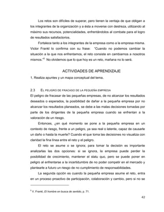 42
Los retos son difíciles de superar, pero tienen la ventaja de que obligan a
los integrantes de la organización y a ésta a moverse con destreza, utilizando al
máximo sus recursos, potencialidades, enfrentándolos al combate para el logro
de resultados satisfactorios.
Fortalece tanto a los integrantes de la empresa como a la empresa misma.
Victor Frankl lo confirma con su frase: “Cuando no podemos cambiar la
situación a la que nos enfrentamos, el reto consiste en cambiarnos a nosotros
mismos.”5
No olvidemos que lo que hoy es un reto, mañana no lo será.
ACTIVIDADES DE APRENDIZAJE
1. Realiza apuntes y un mapa conceptual del tema.
2.3 EL PELIGRO DE FRACASO DE LA PEQUEÑA EMPRESA
El peligro de fracasar de las pequeñas empresas, de no alcanzar los resultados
deseados o esperados, la posibilidad de dañar a la pequeña empresa por no
alcanzar los resultados planeados, se debe a las malas decisiones tomadas por
parte de los dirigentes de la pequeña empresa cuando se enfrentan a la
valoración de un riesgo.
Entonces, ¿en qué momento se pone a la pequeña empresa en un
contexto de riesgo, frente a un peligro, ya sea real o latente, capaz de causarle
un daño o hasta la muerte? Cuando el que toma las decisiones no visualiza con
claridad la fina línea entre el reto y el peligro.
El reto se asume o se ignora; para tomar la decisión es importante
analizarlas las dos opciones: si se ignora, la empresa puede perder la
posibilidad de crecimiento, mantener el statu quo, pero se puede poner en
peligro al enfrentarse a la incertidumbre de no poder competir en el mercado y
plantearle a futuro un riesgo de no cumplimiento de responsabilidades.
La segunda opción es cuando la pequeña empresa asume el reto, entra
en un proceso proactivo de participación, colaboración y cambio, pero si no se
5
V. Frankl, El hombre en busca de sentido, p. 71.
 