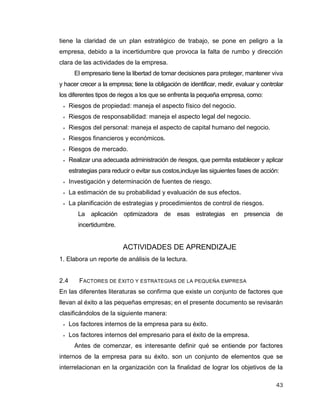 43
tiene la claridad de un plan estratégico de trabajo, se pone en peligro a la
empresa, debido a la incertidumbre que provoca la falta de rumbo y dirección
clara de las actividades de la empresa.
El empresario tiene la libertad de tomar decisiones para proteger, mantener viva
y hacer crecer a la empresa; tiene la obligación de identificar, medir, evaluar y controlar
los diferentes tipos de riegos a los que se enfrenta la pequeña empresa, como:
 Riesgos de propiedad: maneja el aspecto físico del negocio.
 Riesgos de responsabilidad: maneja el aspecto legal del negocio.
 Riesgos del personal: maneja el aspecto de capital humano del negocio.
 Riesgos financieros y económicos.
 Riesgos de mercado.
 Realizar una adecuada administración de riesgos, que permita establecer y aplicar
estrategias para reducir o evitar sus costos,incluye las siguientes fases de acción:
 Investigación y determinación de fuentes de riesgo.
 La estimación de su probabilidad y evaluación de sus efectos.
 La planificación de estrategias y procedimientos de control de riesgos.
La aplicación optimizadora de esas estrategias en presencia de
incertidumbre.
ACTIVIDADES DE APRENDIZAJE
1. Elabora un reporte de análisis de la lectura.
2.4 FACTORES DE ÉXITO Y ESTRATEGIAS DE LA PEQUEÑA EMPRESA
En las diferentes literaturas se confirma que existe un conjunto de factores que
llevan al éxito a las pequeñas empresas; en el presente documento se revisarán
clasificándolos de la siguiente manera:
 Los factores internos de la empresa para su éxito.
 Los factores internos del empresario para el éxito de la empresa.
Antes de comenzar, es interesante definir qué se entiende por factores
internos de la empresa para su éxito. son un conjunto de elementos que se
interrelacionan en la organización con la finalidad de lograr los objetivos de la
 
