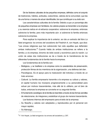 45
De los factores culturales de las pequeñas empresas, definidos como el conjunto
de tradiciones, hábitos, actitudes, costumbres, valores de la comunidad, que les
da una forma o manera de actuar identificable, los que contribuyen a su éxito son:
Las características culturales de la familia: Debido a que un porcentaje alto
de pequeñas empresas son familiares, los valores propios se transmiten a la empresa
y su esencia radica en el esfuerzo cooperativo: sobrevive la empresa, entonces
sobrevive la familia; pero más importante aún: si sobrevive la familia entonces
sobrevive la empresa.
Para explicar la importancia de lo anterior, se cita un extracto del libro La
fatal arrogancia: los errores del socialismo de Friedrich A. von Hayek, que dice:
“Las únicas religiones que han sobrevivido han sido aquéllas que defienden
ambas instituciones.”6
Cuando habla de ambas instituciones se refiere a la
familia y a la empresa, binomio de éxito social y económico para la nación. La
unión de estas dos instituciones se da a través de la transferencia de los
diferentes fundamentos de la familia hacia la empresa.
Los fundamentos de la familia son:
 Biológicos, y se trasfieren a la empresa como la característica de preservación,
protección férrea de los miembros de la organización, una defensa del clan.
 Psicológicos. Es el apoyo para la maduración del individuo a través de un
trato amoroso
 Cultural. La familia empresaria transmite a la empresa su cultura y valores,
el capital humano los incorpora progresivamente a su personalidad para
actuar por motivos trascendentes, más allá de lo utilitario, por el bien de
todos, entonces la empresa se convierte en su segunda familia.
 El fundamento sociológico de la familia es trasmitido a través de las formas sencillas
de relacionarse, de integrarse y estabilizar al grupo de manera trascendente.
Los factores internos del empresario para el éxito de la empresa:
 Su filosofía y valores son adoptados y reproducidos por el personal con
mayor rapidez.
 Su liderazgo.
6
F. Von Hayek, La fatal arrogancia: los errores del socialismo, p. 207.
 