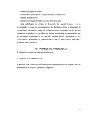 46
 Su talento y especialización.
 Conocimiento profundo de la organización y sus procesos.
 Su toma de decisiones.
 Alto compromiso por la sobrevivencia de la empresa.
Las estrategias se dirigen al desarrollo del capital humano y a la
preservación y desarrollo empresarial de las familias; a crear y desarrollar el
pensamiento estratégico, sistémico en las pequeñas empresas, dentro de una
gestión de largo plazo con la utilización de herramientas de apoyo para la toma
de decisiones (investigación de mercado, análisis FODA, administración del
conocimiento, administración global de la innovación, entre otras), alianzas y
acuerdos de cooperación.
ACTIVIDADES DE APRENDIZAJE
1. Elabora un reporte de análisis de la lectura.
2. Organiza una mesa redonda.
3. Escribe una síntesis de la investigación documental de un modelo para el
desarrollo de la pequeña y mediana empresas.
 