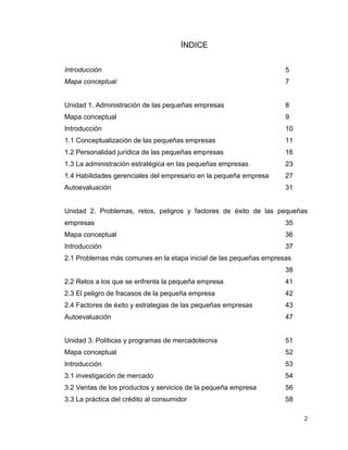 2
ÍNDICE
Introducción 5
Mapa conceptual 7
Unidad 1. Administración de las pequeñas empresas 8
Mapa conceptual 9
Introducción 10
1.1 Conceptualización de las pequeñas empresas 11
1.2 Personalidad jurídica de las pequeñas empresas 16
1.3 La administración estratégica en las pequeñas empresas 23
1.4 Habilidades gerenciales del empresario en la pequeña empresa 27
Autoevaluación 31
Unidad 2. Problemas, retos, peligros y factores de éxito de las pequeñas
empresas 35
Mapa conceptual 36
Introducción 37
2.1 Problemas más comunes en la etapa inicial de las pequeñas empresas
38
2.2 Retos a los que se enfrenta la pequeña empresa 41
2.3 El peligro de fracasos de la pequeña empresa 42
2.4 Factores de éxito y estrategias de las pequeñas empresas 43
Autoevaluación 47
Unidad 3. Políticas y programas de mercadotecnia 51
Mapa conceptual 52
Introducción 53
3.1 investigación de mercado 54
3.2 Ventas de los productos y servicios de la pequeña empresa 56
3.3 La práctica del crédito al consumidor 58
 