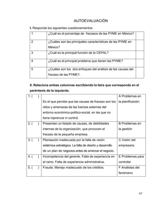 47
AUTOEVALUACIÓN
I. Responda los siguientes cuestionamientos:
1 ¿Cuál es el porcentaje de fracasos de las PYME en México?
2 ¿Cuáles son las principales características de las PYME en
México?
3 ¿Cuál es la principal función de la CEPAL?
4 ¿Cuál es el principal problema que tienen las PYME?
5 ¿Cuáles son los dos enfoques del análisis de las causas del
fracaso de las PYME?.
II. Relaciona ambas columnas escribiendo la letra que corresponda en el
paréntesis de la izquierda.
1. ( )
Es el que percibe que las causas de fracaso son los
retos y amenazas de las fuerzas externas del
entorno económico-político-social, en las que no
tiene injerencia ni control.
A Problemas en
la planificación
2. ( ) Presentan un listado de causas, de debilidades
internas de la organización, que provocan el
fracaso de la pequeña empresa.
B Problemas en
la gestión
3. ( ) Planeación inadecuada por la falta de visión
sistémica estratégica. La falta de diseño y desarrollo
de un plan de negocios antes de arrancar el negocio.
C Visión del
empresario
4. ( ) Incompetencia del gerente. Falta de experiencia en
el ramo. Falta de experiencia administrativa.
E Problemas para
controlar
5. ( ) Fraude. Manejo inadecuado de los créditos. F Analistas del
fenómeno
 