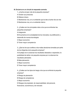 48
III. Encierra en un círculo la respuesta correcta.
1. ¿Cuál es el gran reto de la pequeña empresa?
A Vender sus productos
B Obtener dinero
C Mantenerse viva, en un ambiente que la rete a luchar día con día
D Mantenerse viva, en un ambiente interno
2. ¿Cuáles son los principales retos a los que se enfrentan las
pequeñas empresas?
A Integración
B El aumento en la complejidad de los mercados, la proliferación y
desarrollo de nuevas tecnologías
C Mayor economía
D Tener mayor competencia
3. ¿Qué es los que conlleva a las malas decisiones tomadas por parte
de los dirigentes de la pequeña empresa?
A El peligro de no alcanzar los resultados deseados o esperados, la
posibilidad de dañar a la pequeña empresa por no alcanzar los
resultados planeados
B Mala planeación
C Mayor economía
D Tener mayor competencia
4. ¿Cuáles son los tipos de riesgo a los que se enfrenta la pequeña
empresa?
A Riesgo de planeación
B Riesgo de competencia
C Mayor economía
D Riesgos de propiedad, de responsabilidad, del personal,
financieros, económicos y de mercado
 