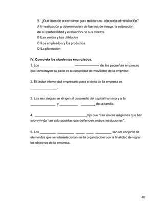 49
5. ¿Qué fases de acción sirven para realizar una adecuada administración?
A Investigación y determinación de fuentes de riesgo, la estimación
de su probabilidad y evaluación de sus efectos
B Las ventas y las utilidades
C Los empleados y los productos
D La planeación
IV. Completa los siguientes enunciados.
1. Los ___________________ ----------------------- de las pequeñas empresas
que constituyen su éxito es la capacidad de movilidad de la empresa.
2. El factor interno del empresario para el éxito de la empresa es
_______________.
3. Las estrategias se dirigen al desarrollo del capital humano y a la
______________ y __________ ________ de la familia.
4. _____________________________dijo que “Las únicas religiones que han
sobrevivido han sido aquéllas que defienden ambas instituciones”.
5. Los _________ _________ _____ ____ _________ son un conjunto de
elementos que se interrelacionan en la organización con la finalidad de lograr
los objetivos de la empresa.
 