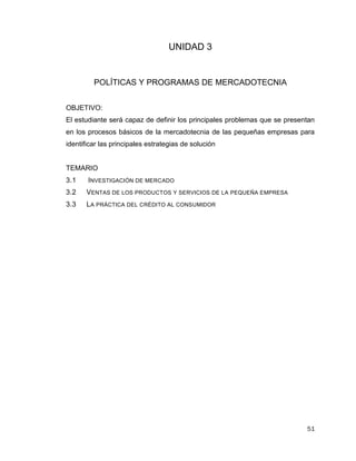 51
UNIDAD 3
POLÍTICAS Y PROGRAMAS DE MERCADOTECNIA
OBJETIVO:
El estudiante será capaz de definir los principales problemas que se presentan
en los procesos básicos de la mercadotecnia de las pequeñas empresas para
identificar las principales estrategias de solución
TEMARIO
3.1 INVESTIGACIÓN DE MERCADO
3.2 VENTAS DE LOS PRODUCTOS Y SERVICIOS DE LA PEQUEÑA EMPRESA
3.3 LA PRÁCTICA DEL CRÉDITO AL CONSUMIDOR
 