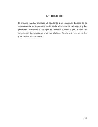 53
INTRODUCCIÓN
El presente capítulo introduce al estudiante a los conceptos básicos de la
mercadotecnia, su importancia dentro de la administración del negocio y los
principales problemas a los que se enfrenta durante o por la falta de
investigación de mercado, en el servicio al cliente, durante el proceso de ventas
y los créditos al consumidor.
 