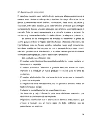54
3.1. INVESTIGACIÓN DE MERCADO
El estudio de mercado es un método directo que ayuda a la pequeña empresa a
conocer a sus clientes actuales y a los potenciales. Le otorga información de los
gustos y preferencias de sus clientes, su ubicación, clase social, educación y
ocupación, entre otros aspectos, para poder ofrecerle productos que satisfagan
su necesidad o deseo a un precio adecuado para el cliente y competitivo para el
mercado. Esto da, como consecuencia, a la pequeña empresa el aumento de
sus ventas y mantener la satisfacción de los clientes para lograr su preferencia.
El objetivo de la investigación de mercado es determinar el grado de
control que puede tener el negocio sobre las fuerzas y factores ambientales, los
incontrolables como las fuerzas sociales, culturales, marco legal, competencia,
tecnología y población; las fuerzas a las que sí se puede llegar a tener control:
mercado, proveedores e intermediario, o aquellas fuerzas que son totalmente
controlables como producto, precio, distribución y promoción.
Los objetivos específicos son tres:
 El objetivo social. Satisfacer las necesidades del cliente, ya sea mediante un
bien o servicio requerido.
 El objetivo económico. Determinar el grado de éxito para entrar a un nuevo
mercado o al introducir un nuevo producto o servicio, para la toma de
decisiones.
 El objetivo administrativo. Ser una herramienta de apoyo para la planeación
y control de la empresa.
 La importancia de la mercadotecnia para las pequeñas empresa radica en
los beneficios que otorga:
 Fortalece la competitividad de las pequeñas empresas.
 Se tiene más y mejor información para tomar decisiones acertadas, que
favorezcan el crecimiento de las empresas.
 Proporciona información real y, expresada en términos más precisos, que
ayudan a resolver, con un mayor grado de éxito, problemas que se
presentan en los negocios.
 