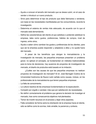 55
 Ayuda a conocer el tamaño del mercado que se desea cubrir, en el caso de
vender o introducir un nuevo producto.
 Sirve para determinar el tipo de producto que debe fabricarse o venderse,
con base en las necesidades manifestadas por los consumidores, durante la
investigación.
 Determina el sistema de ventas más adecuado, de acuerdo con lo que el
mercado está demandando.
 Define las características del cliente al que satisface o pretende satisfacer la
empresa, tales como gustos, preferencias, hábitos de compra, nivel de
ingreso, entre otros.
 Ayuda a saber cómo cambian los gustos y preferencias de los clientes, para
que así la empresa pueda responder y adaptarse a ellos y no quede fuera
del mercado.
A pesar de los beneficios que otorgan la mercadotecnia y la
investigación de mercado, las pequeñas empresas presentan un problema
grave: no aplican el concepto, se fundamentan en métodos tradicionalistas
para la toma de decisiones, hay ausencia de proyectos de investigación de
mercado, el diseño de productos está basado en la imitación.
¿Cuáles son las causas de que las pequeñas empresas no realicen
proyectos de investigación de mercado? El dr. José Barragán Codina de la
Universidad Autónoma de Nuevo León señala como causas, incluso, en los
profesionales de la mercadotecnia que tienen pequeñas empresas:
 La falta de conocimiento.
 La cultura reactiva de las empresas fundamentada en la especulación.
 Competir por orgullo o vanidad, más que por satisfacción de necesidades.
 No definir correctamente el problema que genera la decisión de investigar el
mercado, trae como consecuencia objetivos mal planteados.
 Temor de invertir recursos en el proceso y dejar otros aspectos.
 Falta considerar de forma seria la orientación de la empresa hacia el cliente,
sólo se define como la sonrisa, trato amable, la paciencia y cortesía.
 