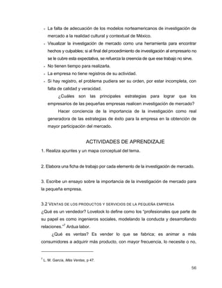 56
 La falta de adecuación de los modelos norteamericanos de investigación de
mercado a la realidad cultural y contextual de México.
 Visualizar la investigación de mercado como una herramienta para encontrar
hechos y culpables; si al final del procedimiento de investigación al empresario no
se le cubre esta expectativa, se refuerza la creencia de que ese trabajo no sirve.
 No tienen tiempo para realizarla.
 La empresa no tiene registros de su actividad.
 Si hay registro, el problema pudiera ser su orden, por estar incompleta, con
falta de calidad y veracidad.
¿Cuáles son las principales estrategias para lograr que los
empresarios de las pequeñas empresas realicen investigación de mercado?
Hacer conciencia de la importancia de la investigación como real
generadora de las estrategias de éxito para la empresa en la obtención de
mayor participación del mercado.
ACTIVIDADES DE APRENDIZAJE
1. Realiza apuntes y un mapa conceptual del tema.
2. Elabora una ficha de trabajo por cada elemento de la investigación de mercado.
3. Escribe un ensayo sobre la importancia de la investigación de mercado para
la pequeña empresa.
3.2 VENTAS DE LOS PRODUCTOS Y SERVICIOS DE LA PEQUEÑA EMPRESA
¿Qué es un vendedor? Lovelock lo define como los “profesionales que parte de
su papel es como ingenieros sociales, modelando la conducta y desarrollando
relaciones.”7
Ardua labor.
¿Qué es ventas? Es vender lo que se fabrica; es animar a más
consumidores a adquirir más producto, con mayor frecuencia, lo necesite o no,
7
L. M. García, Más Ventas, p 47.
 