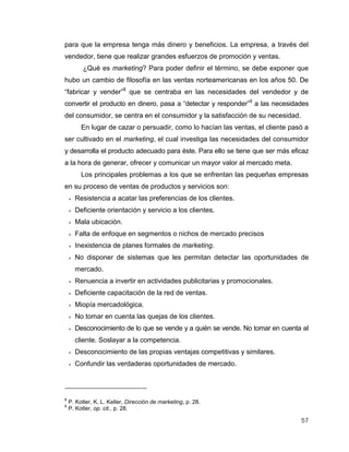 57
para que la empresa tenga más dinero y beneficios. La empresa, a través del
vendedor, tiene que realizar grandes esfuerzos de promoción y ventas.
¿Qué es marketing? Para poder definir el término, se debe exponer que
hubo un cambio de filosofía en las ventas norteamericanas en los años 50. De
“fabricar y vender”8
que se centraba en las necesidades del vendedor y de
convertir el producto en dinero, pasa a “detectar y responder”9
a las necesidades
del consumidor, se centra en el consumidor y la satisfacción de su necesidad.
En lugar de cazar o persuadir, como lo hacían las ventas, el cliente pasó a
ser cultivado en el marketing, el cual investiga las necesidades del consumidor
y desarrolla el producto adecuado para éste. Para ello se tiene que ser más eficaz
a la hora de generar, ofrecer y comunicar un mayor valor al mercado meta.
Los principales problemas a los que se enfrentan las pequeñas empresas
en su proceso de ventas de productos y servicios son:
 Resistencia a acatar las preferencias de los clientes.
 Deficiente orientación y servicio a los clientes.
 Mala ubicación.
 Falta de enfoque en segmentos o nichos de mercado precisos
 Inexistencia de planes formales de marketing.
 No disponer de sistemas que les permitan detectar las oportunidades de
mercado.
 Renuencia a invertir en actividades publicitarias y promocionales.
 Deficiente capacitación de la red de ventas.
 Miopía mercadológica.
 No tomar en cuenta las quejas de los clientes.
 Desconocimiento de lo que se vende y a quién se vende. No tomar en cuenta al
cliente. Soslayar a la competencia.
 Desconocimiento de las propias ventajas competitivas y similares.
 Confundir las verdaderas oportunidades de mercado.
8
P. Kotler, K. L. Keller, Dirección de marketing, p. 28.
9
P. Kotler, op. cit., p. 28.
 