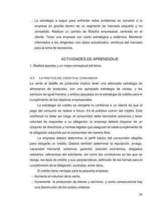 58
 La estrategia a seguir para enfrentar estos problemas es convertir a la
empresa en grande dentro de un segmento de mercado pequeño y no
competido. Realizar un cambio de filosofía empresarial, centrada en el
cliente. Tener una empresa con visión estratégica y sistémica. Mantener
informados a los dirigentes, con datos actualizados, verídicos del mercado
para la toma de decisiones.
ACTIVIDADES DE APRENDIZAJE
1. Realiza apuntes y un mapa conceptual del tema.
3.3 LA PRÁCTICA DEL CRÉDITO AL CONSUMIDOR
La venta al detalle de productos implica tener una adecuada estrategia de
almacenes de productos, con una apropiada estrategia de ventas, y los
servicios de igual manera, y ambos apoyados en la estrategia de crédito para el
cumplimiento de los objetivos empresariales.
La estrategia de crédito es otorgarle la confianza a un cliente de que el
pago del consumo se realice a futuro. Es la práctica común del crédito. Esta
confianza no debe ser ciega, el consumidor debe demostrar solvencia y tener
voluntad de responder a su obligación, la empresa deberá disponer de un
conjunto de directrices y normas legales que aseguren el cabal cumplimiento de
la obligación adquirida por el consumidor de manera libre.
La empresa deberá determinar el perfil básico del consumidor elegible
para otorgarle un crédito. Deberá también determinar la reputación, arraigo,
capacidad mercantil, solvencia, garantía, posición económica, obligados
solidarios, referencias del solicitante, así como las condiciones en las que se
otorga, los tipos de crédito y sus características, definición de las formas para el
cumplimiento de la obligación, contratos, entre otros.
El crédito tiene ventajas para la pequeña empresa:
 Aumenta el volumen de la venta.
 Incrementa la producción de bienes y servicios, y como consecuencia hay
una disminución de los costos unitarios.
 