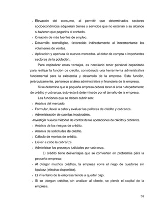 59
 Elevación del consumo, al permitir que determinados sectores
socioeconómicos adquieran bienes y servicios que no estarían a su alcance
si tuvieran que pagarlos al contado.
 Creación de más fuentes de empleo.
 Desarrollo tecnológico, favorecido indirectamente al incrementarse los
volúmenes de ventas.
 Aplicación y apertura de nuevos mercados, al dotar de compra a importantes
sectores de la población.
Para capitalizar estas ventajas, es necesario tener personal capacitado
para realizar la función de crédito, considerada una herramienta administrativa
fundamental para la existencia y desarrollo de la empresa. Esta función,
jerárquicamente, pertenece al área administrativa y financiera de la empresa.
Si se determina que la pequeña empresa deberá tener el área o departamento
de crédito y cobranza, esto estará determinado por el tamaño de la empresa.
Las funciones que se deben cubrir son:
 Análisis del mercado.
 Formular, llevar a cabo y evaluar las políticas de crédito y cobranza.
 Administración de cuentas incobrables.
Investigar nuevos métodos de control de las operaciones de crédito y cobranza.
 Análisis de los riesgos de crédito.
 Análisis de solicitudes de crédito.
 Cálculo de montos de crédito.
 Llevar a cabo la cobranza.
 Administrar los procesos judiciales por cobranza.
El crédito tiene desventajas que se convierten en problemas para la
pequeña empresa:
 Al otorgar muchos créditos, la empresa corre el riego de quedarse sin
liquidez (efectivo disponible).
 El inventario de la empresa tiende a quedar bajo.
 Si se otorgan créditos sin analizar al cliente, se pierde el capital de la
empresa.
 