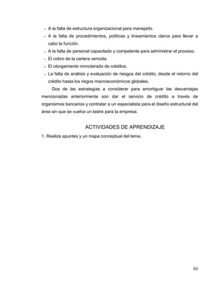 60
 A la falta de estructura organizacional para manejarlo.
 A la falta de procedimientos, políticas y lineamientos claros para llevar a
cabo la función.
 A la falta de personal capacitado y competente para administrar el proceso.
 El cobro de la cartera vencida.
 El otorgamiento inmoderado de créditos.
 La falta de análisis y evaluación de riesgos del crédito, desde el retorno del
crédito hasta los riegos macroeconómicos globales.
Dos de las estrategias a considerar para amortiguar las desventajas
mencionadas anteriormente son dar el servicio de crédito a través de
organismos bancarios y contratar a un especialista para el diseño estructural del
área sin que se vuelva un lastre para la empresa.
ACTIVIDADES DE APRENDIZAJE
1. Realiza apuntes y un mapa conceptual del tema.
 