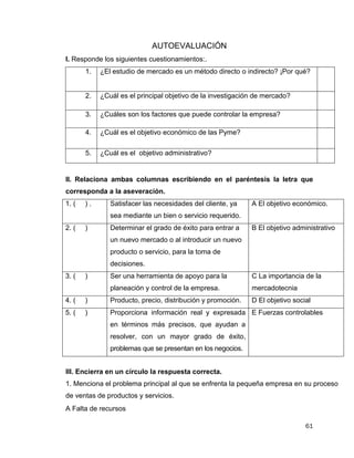 61
AUTOEVALUACIÓN
I. Responde los siguientes cuestionamientos:.
1. ¿El estudio de mercado es un método directo o indirecto? ¡Por qué?
2. ¿Cuál es el principal objetivo de la investigación de mercado?
3. ¿Cuáles son los factores que puede controlar la empresa?
4. ¿Cuál es el objetivo económico de las Pyme?
5. ¿Cuál es el objetivo administrativo?
II. Relaciona ambas columnas escribiendo en el paréntesis la letra que
corresponda a la aseveración.
1. ( ) . Satisfacer las necesidades del cliente, ya
sea mediante un bien o servicio requerido.
A El objetivo económico.
2. ( ) Determinar el grado de éxito para entrar a
un nuevo mercado o al introducir un nuevo
producto o servicio, para la toma de
decisiones.
B El objetivo administrativo
3. ( ) Ser una herramienta de apoyo para la
planeación y control de la empresa.
C La importancia de la
mercadotecnia
4. ( ) Producto, precio, distribución y promoción. D El objetivo social
5. ( ) Proporciona información real y expresada
en términos más precisos, que ayudan a
resolver, con un mayor grado de éxito,
problemas que se presentan en los negocios.
E Fuerzas controlables
III. Encierra en un círculo la respuesta correcta.
1. Menciona el problema principal al que se enfrenta la pequeña empresa en su proceso
de ventas de productos y servicios.
A Falta de recursos
 