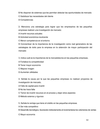 62
B No disponer de sistemas que les permitan detectar las oportunidades de mercado
C Satisfacer las necesidades del cliente
D Competencias
2. Menciona una estrategia para lograr que los empresarios de las pequeñas
empresas realicen una investigación de mercado
A Invertir recursos actuales
B Actividad económica revolvente
C Menor competencia en el entorno
D Concientizar de la importancia de la investigación como real generadora de las
estrategias de éxito para la empresa en la obtención de mayor participación del
mercado
3. Indica cuál es la importancia de la mercadotecnia en las pequeñas empresas.
A Fortalece la competitividad
B Tener mayor economía
C Mejorar imagen
D Aumentar utilidades
4. Señala la causa por la que las pequeñas empresas no realizan proyectos de
investigación de mercado.
A Falta de capital para invertir
B No les hace falta
C Temor de invertir recursos en el proceso y dejar otros aspectos
D Método extenso y riguroso
5. Señala la ventaja que tiene el crédito en las pequeñas empresas
A Ser más competitivo
B Desarrollo tecnológico, favorecido indirectamente al incrementarse los volúmenes de ventas
C Mayor economía
 