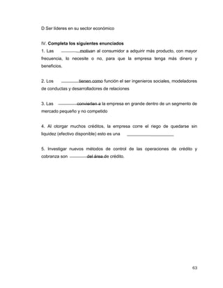 63
D Ser líderes en su sector económico
IV. Completa los siguientes enunciados
1. Las motivan al consumidor a adquirir más producto, con mayor
frecuencia, lo necesite o no, para que la empresa tenga más dinero y
beneficios.
2. Los tienen como función el ser ingenieros sociales, modeladores
de conductas y desarrolladores de relaciones
3. Las convierten a la empresa en grande dentro de un segmento de
mercado pequeño y no competido
4. Al otorgar muchos créditos, la empresa corre el riego de quedarse sin
liquidez (efectivo disponible) esto es una
5. Investigar nuevos métodos de control de las operaciones de crédito y
cobranza son del área de crédito.
 