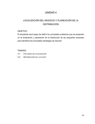 65
UNIDAD 4
LOCALIZACIÓN DEL NEGOCIO Y PLANEACIÓN DE LA
DISTRIBUCIÓN
OBJETIVO:
El estudiante será capaz de definir los principales problemas que se presentan
en la localización y planeación de la distribución de las pequeñas empresas
para identificar las principales estrategias de solución.
TEMARIO
4.1 FACTORES DE LOCALIZACIÓN
4.2 DISTRIBUCIÓN DE LA PLANTA
 