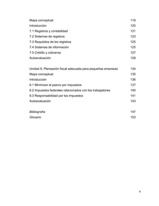 4
Mapa conceptual 119
Introducción 120
7.1 Registros y contabilidad 121
7.2 Sistemas de registros 123
7.3 Requisitos de los registros 125
7.4 Sistemas de información 125
7.5 Crédito y cobranza 127
Autoevaluación 129
Unidad 8. Planeación fiscal adecuada para pequeñas empresas 134
Mapa conceptual 135
Introducción 136
8.1 Minimizar el pasivo por impuestos 137
8.2 Impuestos federales relacionados con los trabajadores 140
8.3 Responsabilidad por los impuestos 141
Autoevaluación 143
Bibliografía 147
Glosario 153
 