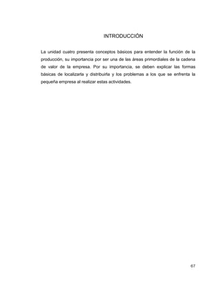 67
INTRODUCCIÓN
La unidad cuatro presenta conceptos básicos para entender la función de la
producción, su importancia por ser una de las áreas primordiales de la cadena
de valor de la empresa. Por su importancia, se deben explicar las formas
básicas de localizarla y distribuirla y los problemas a los que se enfrenta la
pequeña empresa al realizar estas actividades.
 