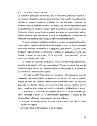 68
4.1 FACTORES DE LOCALIZACIÓN
La función de producción es definida como la relación de producción obtenida y
los recursos necesarios utilizados para obtenerla. Esta función tiene claramente
definido el proceso productivo, iniciando con las entradas o insumos de
materias primas y materias auxiliares, pasando a una fase de organización para
la transformación a través de mano de obra, maquinaria, equipo, métodos, para,
finalmente, obtener un producto o servicio apto para ser consumido o salida.
Con su venta otorgan una utilidad, y parte de ella puede ser utilizada para el
financiamiento de las operaciones junto con financiamiento externo.
El cliente solicita o necesita un producto o servicio con características bien
determinadas, con las cuales se debe diseñar el producto. Una vez terminado el
diseño del producto contestamos a la pregunta ¿qué producir?, y ¿para quién
producir? Posteriormente se determina el sistema de producción óptimo, que
deberá contestar las preguntas ¿dónde producir?, ¿cómo producir?, ¿cómo
distribuir la planta?, entre otras.
El diseño de sistemas productivos implica conocimientos económicos,
técnicos y de gestión. ¿Por qué económicos? Porque se espera que con la
transformación y ventas, las utilidades tengan un valor mayor a los valores de
las inversiones, de equilibrio de costos.
¿Por qué técnico? Para tomar las decisiones más adecuadas para la
producción minimizando costos y maximizando beneficios. ¿Por qué de gestión?
Porque el líder del proyecto deberá saber administrar todos los recursos
disponibles en tiempo y forma, provocando que las cosas se realicen para el
logro y cumplimiento del objetivo de decidir la localización y distribución de la planta.
La localización óptima de una empresa es la acción de encontrar el lugar
físico adecuado a través de la identificación, descripción y análisis de las
características o factores indispensables para que se logre:
 La mayor tasa de rentabilidad sobre el capital invertido, esto es el criterio
privado del negocio.
 El mínimo costo unitario, éste es el criterio social.
 