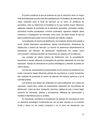 70
El primer problema al que se enfrenta es que la ubicación tiene un mayor
nivel de limitaciones que las otras dos clasificaciones. El problema de seleccionar la
mejor ubicación para el local de atención se ve como un problema de
pronóstico, esto es determinar la localidad en la que recibirá mayor afluencia,
aplicando métodos de pronóstico de la demanda: promedios, promedios móviles,
promedios móviles ponderados, mínimos cuadrados, regresión múltiple, datos
indirectos o investigación de mercado, entre otros. Se debe revisar el tipo de
datos existentes para poder tomar la decisión del método a aplicar.
La localización de centros de distribución, es la relación directa entre pedido y
envió, donde intervienen proveedores, planta manufacturera, almacenes de
distribución y centros de atención. La función es determinar eficientemente la
localización del almacén de distribución equilibrando los costes como
comunicación o llamada también de intercambio en relación con la distancia.
Las ventajas de utilizar centros de distribución son: la consolidación
económica a escala utilizando el transporte de grandes volúmenes en una sola
operación, manejo de almacenes en puntos estratégicos y atender el pedido en
menor tiempo.
Una de las características fundamentales de los centros de distribución es
recibir mercancía desde diferentes plantas de manufactura y poder transportar
esa variedad de productos al centro de atención de manera oportuna y en la
cantidad pedida.
Los factores que deben ser analizados en esta localización son: costos de
operación, costos fijos, costos de trasportación originados por las políticas de
distribución, mano de obra, transporte, servicios, calidad de vida y marco legal,
cercanía de mercados, plantas y proveedores. Métodos de optimización y
modelos matemáticos para su análisis.
Es importante considerar la localización de plantas de manufactura como
un elemento estratégico fundamental por ser de gran impacto en la inversión
inicial y futura en los costos, procesos y en la toma de decisiones, con
 