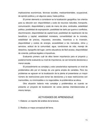 71
implicaciones económicas, técnicas sociales, medioambientales, ocupacional,
de opinión pública y, en algunos casos, hasta política.
El primer elemento a considerar es la localización geográfica, los criterios
para su elección son: disponibilidad y costo de recursos naturales, transporte,
comunicación, disponibilidad y costo de mano de obra, sindicatos, estabilidad
política, posibilidad de expropiación, posibilidad de daño por guerra o conflictos,
discriminación, disponibilidad de capital local, posibilidad de repatriación de los
beneficios y capital, estabilidad monetaria, convertibilidad de la moneda,
estabilidad de precios, impuestos, aranceles, incentivos a la inversión,
disponibilidad y costos de energía, accesibilidad a los mercados, clima y
servicios, actitud de la comunidad, agua, condiciones de vida, manejo de
desechos, topografía del lugar, centro educativos de fácil acceso, disponibilidad
de vivienda, políticas legales e impositivas.
Evaluando primero cuál de ellos tienen importancia para el proyecto y
posteriormente evaluando su nivel de importancia, se van tomando decisiones a
menor escala.
El procedimiento es complejo y esta característica representa un nivel de
problemática alto por el manejo de una gama amplia de variables. Pero los
problemas se agravan en la localización de la planta al presentarse un mayor
número de restricciones para tomar las decisiones y si esas restricciones son
inamovibles, no minimizables o no negociables, la problemática se eleva.
Otra situación todavía más compleja y problemática es cuando se
presenta un proyecto de localización de varias plantas interrelacionadas al
mismo tiempo.
ACTIVIDADES DE APRENDIZAJE
1. Elabora un reporte del análisis de la lectura.
2. Realiza un mapa conceptual del tema.
 
