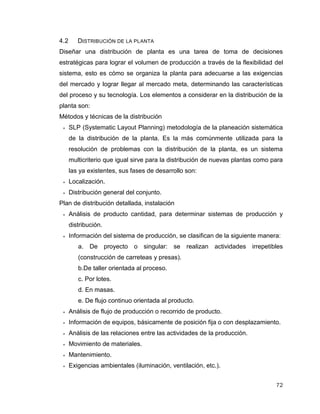 72
4.2 DISTRIBUCIÓN DE LA PLANTA
Diseñar una distribución de planta es una tarea de toma de decisiones
estratégicas para lograr el volumen de producción a través de la flexibilidad del
sistema, esto es cómo se organiza la planta para adecuarse a las exigencias
del mercado y lograr llegar al mercado meta, determinando las características
del proceso y su tecnología. Los elementos a considerar en la distribución de la
planta son:
Métodos y técnicas de la distribución
 SLP (Systematic Layout Planning) metodología de la planeación sistemática
de la distribución de la planta. Es la más comúnmente utilizada para la
resolución de problemas con la distribución de la planta, es un sistema
multicriterio que igual sirve para la distribución de nuevas plantas como para
las ya existentes, sus fases de desarrollo son:
 Localización.
 Distribución general del conjunto.
Plan de distribución detallada, instalación
 Análisis de producto cantidad, para determinar sistemas de producción y
distribución.
 Información del sistema de producción, se clasifican de la siguiente manera:
a. De proyecto o singular: se realizan actividades irrepetibles
(construcción de carreteas y presas).
b.De taller orientada al proceso.
c. Por lotes.
d. En masas.
e. De flujo continuo orientada al producto.
 Análisis de flujo de producción o recorrido de producto.
 Información de equipos, básicamente de posición fija o con desplazamiento.
 Análisis de las relaciones entre las actividades de la producción.
 Movimiento de materiales.
 Mantenimiento.
 Exigencias ambientales (iluminación, ventilación, etc.).
 