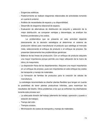 73
 Exigencias estéticas.
 Posteriormente se realizan diagramas relacionales de actividades tomando
en cuenta lo anterior.
 Análisis de necesidades de espacio y su disponibilidad.
 Desarrollo de diagrama relacional de espacio.
 Evaluación de alternativas de distribución de conjunto y selección de la
mejor distribución, se comparan ventajas y desventajas, se analizan los
factores ponderados y los costos.
La problemática que se presenta en esta actividad depende
básicamente de la decisión estratégica al determinar el sistema de
producción idóneo para manufacturar el producto que satisfaga al mercado
meta, seleccionando el enfoque de producto o el enfoque de proceso. Se
presentan básicamente tres problemáticas genéricas:
 Balance de las líneas de producción. Con un enfoque de producto adquiere
una mayor importancia porque permite una mejor utilización de la mano de
obra y la maquinaria.
 La disposición física de los departamentos. Adquiere una mayor importancia
en un enfoque de proceso, pues son importantes en este enfoque los costos
de transporte y manejo de materiales.
 La formación de familias de productos para la creación de células de
manufactura.
La estrategia recomendada es diseñar plantas flexibles que tengan en cuenta
la posibilidad de tener plantas productivas híibridas, para maximizar los
resultados del diseño. Otros problemas a los que se enfrentan los diseñadores
durante este proceso son:
 La adecuada división del trabajo (elemento de trabajo, operación y puesto o
estación de trabajo).
 Tiempo del ciclo.
 Tiempos ociosos.
 Minimización de costos de transporte y manejo de materiales.
 