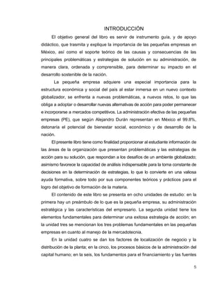 5
INTRODUCCIÓN
El objetivo general del libro es servir de instrumento guía, y de apoyo
didáctico, que trasmita y explique la importancia de las pequeñas empresas en
México, así como el soporte teórico de las causas y consecuencias de las
principales problemáticas y estrategias de solución en su administración, de
manera clara, ordenada y comprensible, para determinar su impacto en el
desarrollo sostenible de la nación.
La pequeña empresa adquiere una especial importancia para la
estructura económica y social del país al estar inmersa en un nuevo contexto
globalizador, se enfrenta a nuevas problemáticas, a nuevos retos, lo que las
obliga a adoptar o desarrollar nuevas alternativas de acción para poder permanecer
e incorporarse a mercados competitivos. La administración efectiva de las pequeñas
empresas (PE), que según Alejandro Durán representan en México el 99.8%,
detonaría el potencial de bienestar social, económico y de desarrollo de la
nación.
El presente libro tiene como finalidad proporcionar al estudiante información de
las áreas de la organización que presentan problemáticas y las estrategias de
acción para su solución, que respondan a los desafíos de un ambiente globalizado;
asimismo favorece la capacidad de análisis indispensable para la toma constante de
decisiones en la determinación de estrategias, lo que lo convierte en una valiosa
ayuda formativa, sobre todo por sus componentes teóricos y prácticos para el
logro del objetivo de formación de la materia.
El contenido de este libro se presenta en ocho unidades de estudio: en la
primera hay un preámbulo de lo que es la pequeña empresa, su administración
estratégica y las características del empresario. La segunda unidad tiene los
elementos fundamentales para determinar una exitosa estrategia de acción; en
la unidad tres se mencionan los tres problemas fundamentales en las pequeñas
empresas en cuanto al manejo de la mercadotecnia.
En la unidad cuatro se dan los factores de localización de negocio y la
distribución de la planta; en la cinco, los procesos básicos de la administración del
capital humano; en la seis, los fundamentos para el financiamiento y las fuentes
 