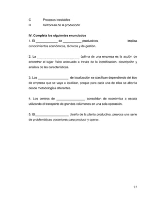 77
C Procesos inestables
D Retroceso de la producción
IV. Completa los siguientes enunciados
1. El _____________ de ___________ productivos implica
conocimientos económicos, técnicos y de gestión.
2. La _________________________ óptima de una empresa es la acción de
encontrar el lugar físico adecuado a través de la identificación, descripción y
análisis de las características.
3. Los __________________ de localización se clasifican dependiendo del tipo
de empresa que se vaya a localizar, porque para cada una de ellas se aborda
desde metodologías diferentes.
4. Los centros de _________________ consolidan de económica a escala
utilizando el transporte de grandes volúmenes en una sola operación.
5. El____________________ diseño de la planta productiva, provoca una serie
de problemáticas posteriores para producir y operar.
 