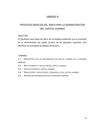 79
UNIDAD 5
PROCESOS BÁSICOS DEL ÁREA PARA LA ADMINISTRACIÓN
DEL CAPITAL HUMANO
OBJETIVO:
El estudiante será capaz de definir los principales problemas que se presentan
en la administración del capital humano de las pequeñas empresas, para
identificar las principales estrategias de solución.
TEMARIO
5.1 DIAGNÓSTICO DE LAS NECESIDADES DE CAPITAL HUMANO EN LA PEQUEÑA
EMPRESA
5.2 RECLUTAMIENTO Y SELECCIÓN DE CAPITAL HUMANO
5.3 CONTRATACIÓN DEL CAPITAL HUMANO
5.4 ORIENTACIÓN, CAPACITACIÓN Y DESARROLLO DEL CAPITAL HUMANO
5.5 SISTEMA DE REMUNERACIÓN EN LA PEQUEÑA EMPRESA
 