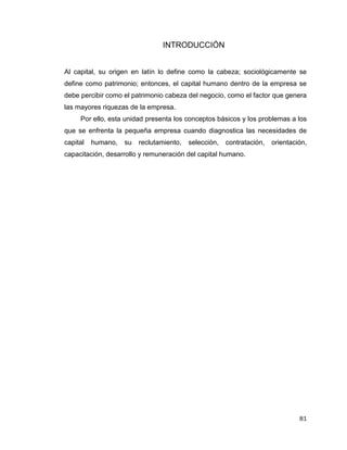 81
INTRODUCCIÓN
Al capital, su origen en latín lo define como la cabeza; sociológicamente se
define como patrimonio; entonces, el capital humano dentro de la empresa se
debe percibir como el patrimonio cabeza del negocio, como el factor que genera
las mayores riquezas de la empresa.
Por ello, esta unidad presenta los conceptos básicos y los problemas a los
que se enfrenta la pequeña empresa cuando diagnostica las necesidades de
capital humano, su reclutamiento, selección, contratación, orientación,
capacitación, desarrollo y remuneración del capital humano.
 