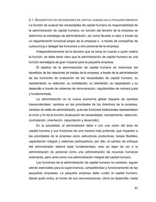 82
5.1. DIAGNÓSTICO DE NECESIDADES DE CAPITAL HUMANO EN LA PEQUEÑA EMPRESA
La función de evaluar las necesidades de capital humano es responsabilidad de
la administración de capital humano; en función del tamaño de la empresa se
determina la estrategia de administración, así como llevarla a cabo a través de
un departamento funcional propio de la empresa o a través de compañías de
outsourcing o delegar las funciones a otro personal de la empresa.
Independientemente de la decisión que se tome en cuanto a quién realice
la función, se debe tener claro que la administración de capital humano es una
función estratégica de gran impacto para la pequeña empresa.
El objetivo de la administración de capital humano es maximizar los
beneficios de las relaciones de trabajo de la empresa, a través de la administración
de las funciones de evaluación de las necesidades de capital humano, su
reclutamiento, su selección, su contratación, su orientación, su capacitación y su
desarrollo a través de sistemas de remuneración, regulándolas de manera justa
y fundamentada.
La administración en la nueva economía global requiere de cambios
trascendentales: cambios en las prioridades de los directivos de la empresa,
cambios de estilo de administración, pues las funciones tradicionales representaban
el inicio y fin de la función (evaluación de necesidades, reclutamiento, selección,
contratación, orientación, capacitación y desarrollo).
En la actualidad, el administrador debe ir con una visión del área de
capital humano y sus funciones de una manera más profunda, que impacten a
las prioridades de la empresa como estructuras productivas, tareas flexibles,
capacitación integral y sistemas participativos; por ello, el cambio de enfoque
del administrador deberá estar fundamentado, esto es dejar de ver a la
administración de personal como una administración de recursos humanos
solamente, para verla como una administración integral del capital humano.
Las funciones de la administración de capital humano no cambian, siguen
siendo esenciales para la supervivencia, competitividad y funcionamiento de las
pequeñas empresas. La pequeña empresa debe cuidar el capital humano,
desde quién entra, el monto de sus remuneraciones, cómo se desarrolla, hasta
 