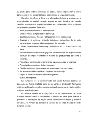 83
su salida, para cuidar y minimizar los costos, porque representan el mayor
componente de los costos totales de operación de la pequeña empresa.
Hay otros beneficios al llevar una adecuada estrategia y funciones en la
administración de capital humano, porque es una disciplina de carácter
científico fundamentada en políticas coherentes con la misión, visión y objetivos
de la pequeña empresa. Éstos son:
 Promueve la eficiencia de la administración.
 Erradica rutinas e improvisación de trabajo.
 Establece derechos, deberes y obligaciones de los trabajadores.
 Organiza a la empresa tomando decisiones estratégicas de la mejor
estructura que responda a las necesidades del mercado.
 Libera a otras áreas de funciones y los directivos se concentran a su función
base.
 Establece condiciones de trabajo justas y satisfactorias con el propósito de
estimular el empleo y obtener el máximo de productividad así como la
eficiencia.
 Fomento de sentimientos de pertenencia y permanencia a la empresa.
 Fomenta el mejoramiento de las relaciones.
 Establece sistemas de remuneración justos, conforme a su trabajo.
 Escalamiento laboral mediante competencias de trabajo.
 Mejora el perfeccionamiento de los trabajadores.
 Evalúa desempeños.
Las funciones de la administración del capital humano deberán ser
planeadas de forma detallada como las de ventas y producción, formulando
objetivos, políticas funcionales, procedimientos alineados con la misión, visión y
objetivos organizacionales.
La primera función es el diagnóstico de las necesidades de capital
humano, definida como la recolección y análisis de datos para evaluar el
problema; la recolección se da por simple observación de signos y síntomas
laborales, por revisión de controles o solicitud de los jefes de área. Se debe
tomar en cuenta:
 