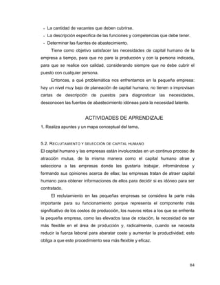 84
 La cantidad de vacantes que deben cubrirse.
 La descripción especifica de las funciones y competencias que debe tener.
 Determinar las fuentes de abastecimiento.
Tiene como objetivo satisfacer las necesidades de capital humano de la
empresa a tiempo, para que no pare la producción y con la persona indicada,
para que se realice con calidad, considerando siempre que no debe cubrir el
puesto con cualquier persona.
Entonces, a qué problemática nos enfrentamos en la pequeña empresa:
hay un nivel muy bajo de planeación de capital humano, no tienen o improvisan
cartas de descripción de puestos para diagnosticar las necesidades,
desconocen las fuentes de abastecimiento idóneas para la necesidad latente.
ACTIVIDADES DE APRENDIZAJE
1. Realiza apuntes y un mapa conceptual del tema.
5.2. RECLUTAMIENTO Y SELECCIÓN DE CAPITAL HUMANO
El capital humano y las empresas están involucradas en un continuo proceso de
atracción mutua, de la misma manera como el capital humano atrae y
selecciona a las empresas donde les gustaría trabajar, informándose y
formando sus opiniones acerca de ellas; las empresas tratan de atraer capital
humano para obtener informaciones de ellos para decidir si es idóneo para ser
contratado.
El reclutamiento en las pequeñas empresas se considera la parte más
importante para su funcionamiento porque representa el componente más
significativo de los costos de producción, los nuevos retos a los que se enfrenta
la pequeña empresa, como las elevados tasa de rotación, la necesidad de ser
más flexible en el área de producción y, radicalmente, cuando se necesita
reducir la fuerza laboral para abaratar costo y aumentar la productividad; esto
obliga a que este procedimiento sea más flexible y eficaz.
 