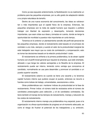 85
Como ya sea expuesto anteriormente, la flexibilización no es realmente un
problema para las pequeñas empresas, por su alto grado de adaptación debido
a su propia naturaleza de tamaño.
Dentro de una nueva economía del conocimiento, las ideas se volvieron
tan o más importantes que el capital físico de la empresa. Entonces, las
pequeñas empresas son la meta de capital humano que requiere o prefiere
trabajar con libertad de expresión y desempeño, tomando decisiones
importantes, que sean oídas sus ideas y tomadas en cuenta, donde se tenga la
oportunidad de movilidad a puestos más importantes en corto tiempo.
Tenemos en lo anterior un planteamiento sencillo del perfil del personal de
las pequeñas empresas, donde el reclutamiento está basado en el principio de
contratar a uno más, siempre y cuando el valor de la productividad marginal de
este trabajador sea mayor que su costo de contratación y compensación; esto
es tomar las decisiones basado en la relación productividad / costo.
El reclutamiento se enfrenta a la primera problemática, la de atraer capital
humano con el perfil inicial general que requiere la empresa, que esté orientado,
alineado o que tenga los valores semejantes a la filosofía de la empresa. El
reclutamiento puede ser interno, teniendo como ventaja que conocemos al
candidato, normalmente se usa para desarrollar y promover al candidato a un
puesto superior vacante.
El reclutamiento externo es cuando se tiene una vacante y no tenemos
capital humano interno que pudiera ocupar el puesto, entonces se recurre a
fuentes como bolsas de trabajo, universidades, asociaciones u otros.
Otras problemáticas son: mantener índices de productividad en la fase de
reclutamiento. Primer índice: el número total de reclutados entre el número de
candidatos preescogidos para selección, y el de candidatos contratados. Se
tiene también el manejo de los tiempos de reclutamiento, manejo y reducción de
los costos de reclutamiento.
El reclutamiento interno maneja una problemática muy espacial, pues si la
organización no ofrece oportunidades de progreso en el momento adecuado, se
corre el riesgo de frustrar el potencial de los trabajadores y su ambición,
 