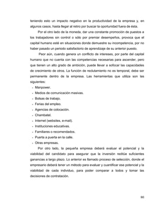 86
teniendo esto un impacto negativo en la productividad de la empresa y, en
algunos casos, hasta llegar al retiro por buscar la oportunidad fuera de ésta.
Por el otro lado de la moneda, dar una constante promoción de puestos a
los trabajadores sin control o sólo por premiar desempeños, provoca que el
capital humano esté en situaciones donde demuestre su incompetencia, por no
haber pasado un periodo satisfactorio de aprendizaje de su anterior puesto.
Peor aún, cuando genera un conflicto de intereses, por parte del capital
humano que no cuenta con las competencias necesarias para ascender, pero
que tienen un alto grado de ambición, puede llevar a sofocar las capacidades
de crecimiento de otros. La función de reclutamiento no es temporal, debe ser
permanente dentro de la empresa. Las herramientas que utiliza son las
siguientes:
 Manpower.
 Medios de comunicación masivas.
 Bolsas de trabajo.
 Ferias del empleo.
 Agencias de colocación.
 Chambatel.
 Internet (websites, e-mail).
 Instituciones educativas.
 Familiares o recomendados.
 Puerta a puerta en la calle.
 Otras empresas.
Por otro lado, la pequeña empresa deberá evaluar el potencial y la
viabilidad del candidato para asegurar que la inversión reditúe suficientes
ganancias a largo plazo. Lo anterior es llamado proceso de selección, donde el
empresario deberá tener un método para evaluar y cuantificar ese potencial y la
viabilidad de cada individuo, para poder comparar a todos y tomar las
decisiones de contratación.
 