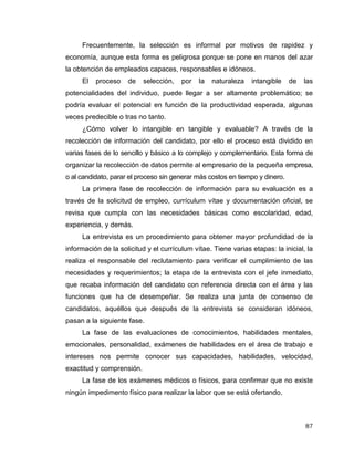 87
Frecuentemente, la selección es informal por motivos de rapidez y
economía, aunque esta forma es peligrosa porque se pone en manos del azar
la obtención de empleados capaces, responsables e idóneos.
El proceso de selección, por la naturaleza intangible de las
potencialidades del individuo, puede llegar a ser altamente problemático; se
podría evaluar el potencial en función de la productividad esperada, algunas
veces predecible o tras no tanto.
¿Cómo volver lo intangible en tangible y evaluable? A través de la
recolección de información del candidato, por ello el proceso está dividido en
varias fases de lo sencillo y básico a lo complejo y complementario. Esta forma de
organizar la recolección de datos permite al empresario de la pequeña empresa,
o al candidato, parar el proceso sin generar más costos en tiempo y dinero.
La primera fase de recolección de información para su evaluación es a
través de la solicitud de empleo, currículum vítae y documentación oficial, se
revisa que cumpla con las necesidades básicas como escolaridad, edad,
experiencia, y demás.
La entrevista es un procedimiento para obtener mayor profundidad de la
información de la solicitud y el currículum vítae. Tiene varias etapas: la inicial, la
realiza el responsable del reclutamiento para verificar el cumplimiento de las
necesidades y requerimientos; la etapa de la entrevista con el jefe inmediato,
que recaba información del candidato con referencia directa con el área y las
funciones que ha de desempeñar. Se realiza una junta de consenso de
candidatos, aquéllos que después de la entrevista se consideran idóneos,
pasan a la siguiente fase.
La fase de las evaluaciones de conocimientos, habilidades mentales,
emocionales, personalidad, exámenes de habilidades en el área de trabajo e
intereses nos permite conocer sus capacidades, habilidades, velocidad,
exactitud y comprensión.
La fase de los exámenes médicos o físicos, para confirmar que no existe
ningún impedimento físico para realizar la labor que se está ofertando.
 