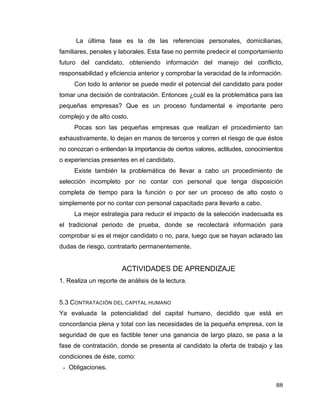 88
La última fase es la de las referencias personales, domiciliarias,
familiares, penales y laborales. Esta fase no permite predecir el comportamiento
futuro del candidato, obteniendo información del manejo del conflicto,
responsabilidad y eficiencia anterior y comprobar la veracidad de la información.
Con todo lo anterior se puede medir el potencial del candidato para poder
tomar una decisión de contratación. Entonces ¿cuál es la problemática para las
pequeñas empresas? Que es un proceso fundamental e importante pero
complejo y de alto costo.
Pocas son las pequeñas empresas que realizan el procedimiento tan
exhaustivamente, lo dejan en manos de terceros y corren el riesgo de que éstos
no conozcan o entiendan la importancia de ciertos valores, actitudes, conocimientos
o experiencias presentes en el candidato.
Existe también la problemática de llevar a cabo un procedimiento de
selección incompleto por no contar con personal que tenga disposición
completa de tiempo para la función o por ser un proceso de alto costo o
simplemente por no contar con personal capacitado para llevarlo a cabo.
La mejor estrategia para reducir el impacto de la selección inadecuada es
el tradicional periodo de prueba, donde se recolectará información para
comprobar si es el mejor candidato o no, para, luego que se hayan aclarado las
dudas de riesgo, contratarlo permanentemente.
ACTIVIDADES DE APRENDIZAJE
1. Realiza un reporte de análisis de la lectura.
5.3 CONTRATACIÓN DEL CAPITAL HUMANO
Ya evaluada la potencialidad del capital humano, decidido que está en
concordancia plena y total con las necesidades de la pequeña empresa, con la
seguridad de que es factible tener una ganancia de largo plazo, se pasa a la
fase de contratación, donde se presenta al candidato la oferta de trabajo y las
condiciones de éste, como:
 Obligaciones.
 