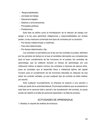 89
 Responsabilidades.
 Jornadas de trabajo.
 Descansos legales.
 Salarios y remuneraciones.
 Principales políticas.
 Prestaciones.
Esta fase se define como la formalización de la relación de trabajo con
apego a la ley para garantizar obligaciones y responsabilidades por ambas
partes. La ley mexicana contempla tres tipos de contratos por su duración:
 Por tiempo indeterminado o indefinido.
 Para obra determinada.
 Por tiempo determinado o fijo.
Los contratos no permitidos por la ley son los contratos a prueba, definidos
por los periodos de tiempo en el que el candidato demuestra sus competencias
para el buen cumplimiento de las funciones en el puesto; los contratos de
aprendizaje, que se celebran durante un tiempo de aprendizaje con una
retribución inferior al salario mínimo; los contratos a menores de catorce años,
pues se considera que el desarrollo físico e intelectual óptimo del capital
humano para el cumplimiento de las funciones laborales es después de esa
edad; los contrato verbales, ya que cualquier tipo de contrato se debe realizar
por escrito.
Ante cualquier incumplimiento, la empresa se expone a una sanción o
multa por parte de la autoridad laboral. El principal problema que se presenta en
esta fase es la carencia total o parcial o de actualización del contrato, la causa
puede ser debido a la falta de personal capacitado o la falta de proceso.
ACTIVIDADES DE APRENDIZAJE
1. Realiza un reporte de análisis de la lectura.
 